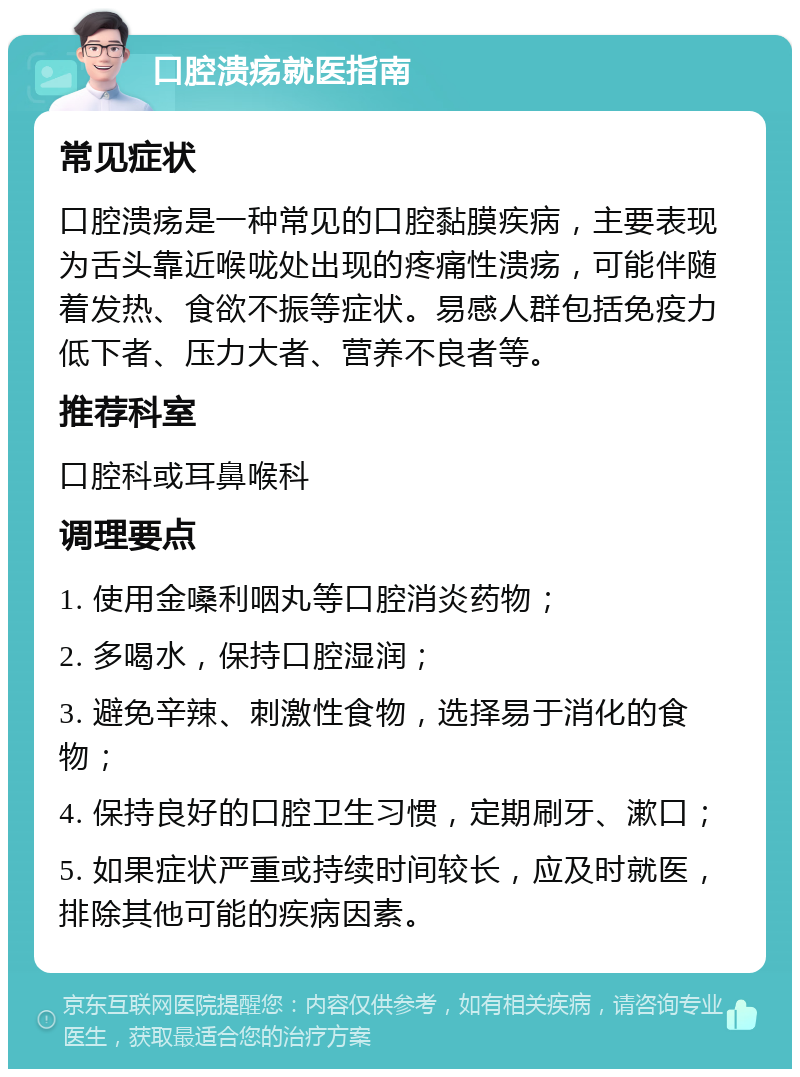 口腔溃疡就医指南 常见症状 口腔溃疡是一种常见的口腔黏膜疾病，主要表现为舌头靠近喉咙处出现的疼痛性溃疡，可能伴随着发热、食欲不振等症状。易感人群包括免疫力低下者、压力大者、营养不良者等。 推荐科室 口腔科或耳鼻喉科 调理要点 1. 使用金嗓利咽丸等口腔消炎药物； 2. 多喝水，保持口腔湿润； 3. 避免辛辣、刺激性食物，选择易于消化的食物； 4. 保持良好的口腔卫生习惯，定期刷牙、漱口； 5. 如果症状严重或持续时间较长，应及时就医，排除其他可能的疾病因素。