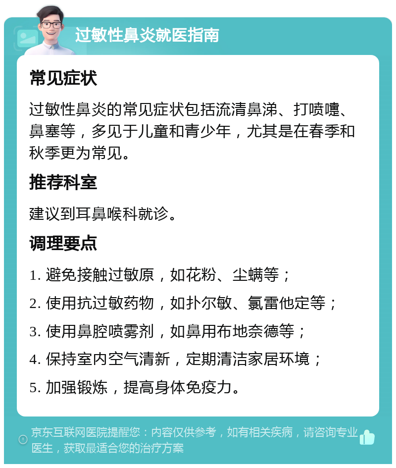 过敏性鼻炎就医指南 常见症状 过敏性鼻炎的常见症状包括流清鼻涕、打喷嚏、鼻塞等，多见于儿童和青少年，尤其是在春季和秋季更为常见。 推荐科室 建议到耳鼻喉科就诊。 调理要点 1. 避免接触过敏原，如花粉、尘螨等； 2. 使用抗过敏药物，如扑尔敏、氯雷他定等； 3. 使用鼻腔喷雾剂，如鼻用布地奈德等； 4. 保持室内空气清新，定期清洁家居环境； 5. 加强锻炼，提高身体免疫力。