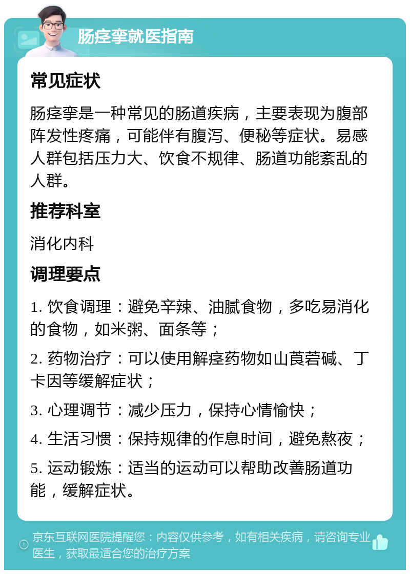 肠痉挛就医指南 常见症状 肠痉挛是一种常见的肠道疾病，主要表现为腹部阵发性疼痛，可能伴有腹泻、便秘等症状。易感人群包括压力大、饮食不规律、肠道功能紊乱的人群。 推荐科室 消化内科 调理要点 1. 饮食调理：避免辛辣、油腻食物，多吃易消化的食物，如米粥、面条等； 2. 药物治疗：可以使用解痉药物如山莨菪碱、丁卡因等缓解症状； 3. 心理调节：减少压力，保持心情愉快； 4. 生活习惯：保持规律的作息时间，避免熬夜； 5. 运动锻炼：适当的运动可以帮助改善肠道功能，缓解症状。