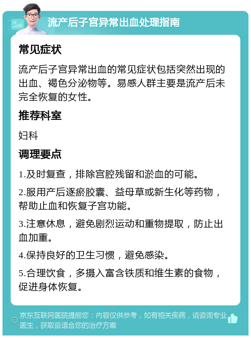 流产后子宫异常出血处理指南 常见症状 流产后子宫异常出血的常见症状包括突然出现的出血、褐色分泌物等。易感人群主要是流产后未完全恢复的女性。 推荐科室 妇科 调理要点 1.及时复查，排除宫腔残留和淤血的可能。 2.服用产后逐瘀胶囊、益母草或新生化等药物，帮助止血和恢复子宫功能。 3.注意休息，避免剧烈运动和重物提取，防止出血加重。 4.保持良好的卫生习惯，避免感染。 5.合理饮食，多摄入富含铁质和维生素的食物，促进身体恢复。