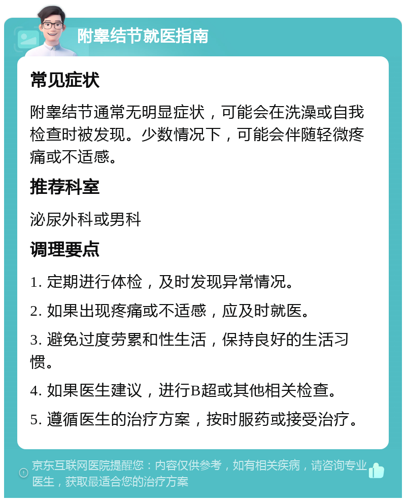 附睾结节就医指南 常见症状 附睾结节通常无明显症状，可能会在洗澡或自我检查时被发现。少数情况下，可能会伴随轻微疼痛或不适感。 推荐科室 泌尿外科或男科 调理要点 1. 定期进行体检，及时发现异常情况。 2. 如果出现疼痛或不适感，应及时就医。 3. 避免过度劳累和性生活，保持良好的生活习惯。 4. 如果医生建议，进行B超或其他相关检查。 5. 遵循医生的治疗方案，按时服药或接受治疗。