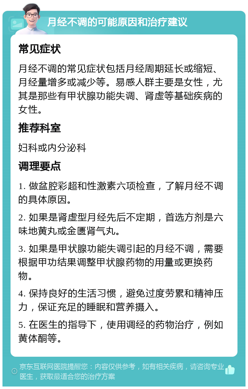 月经不调的可能原因和治疗建议 常见症状 月经不调的常见症状包括月经周期延长或缩短、月经量增多或减少等。易感人群主要是女性，尤其是那些有甲状腺功能失调、肾虚等基础疾病的女性。 推荐科室 妇科或内分泌科 调理要点 1. 做盆腔彩超和性激素六项检查，了解月经不调的具体原因。 2. 如果是肾虚型月经先后不定期，首选方剂是六味地黄丸或金匮肾气丸。 3. 如果是甲状腺功能失调引起的月经不调，需要根据甲功结果调整甲状腺药物的用量或更换药物。 4. 保持良好的生活习惯，避免过度劳累和精神压力，保证充足的睡眠和营养摄入。 5. 在医生的指导下，使用调经的药物治疗，例如黄体酮等。