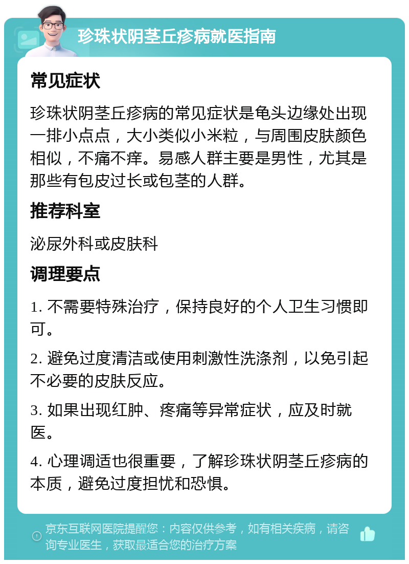 珍珠状阴茎丘疹病就医指南 常见症状 珍珠状阴茎丘疹病的常见症状是龟头边缘处出现一排小点点，大小类似小米粒，与周围皮肤颜色相似，不痛不痒。易感人群主要是男性，尤其是那些有包皮过长或包茎的人群。 推荐科室 泌尿外科或皮肤科 调理要点 1. 不需要特殊治疗，保持良好的个人卫生习惯即可。 2. 避免过度清洁或使用刺激性洗涤剂，以免引起不必要的皮肤反应。 3. 如果出现红肿、疼痛等异常症状，应及时就医。 4. 心理调适也很重要，了解珍珠状阴茎丘疹病的本质，避免过度担忧和恐惧。