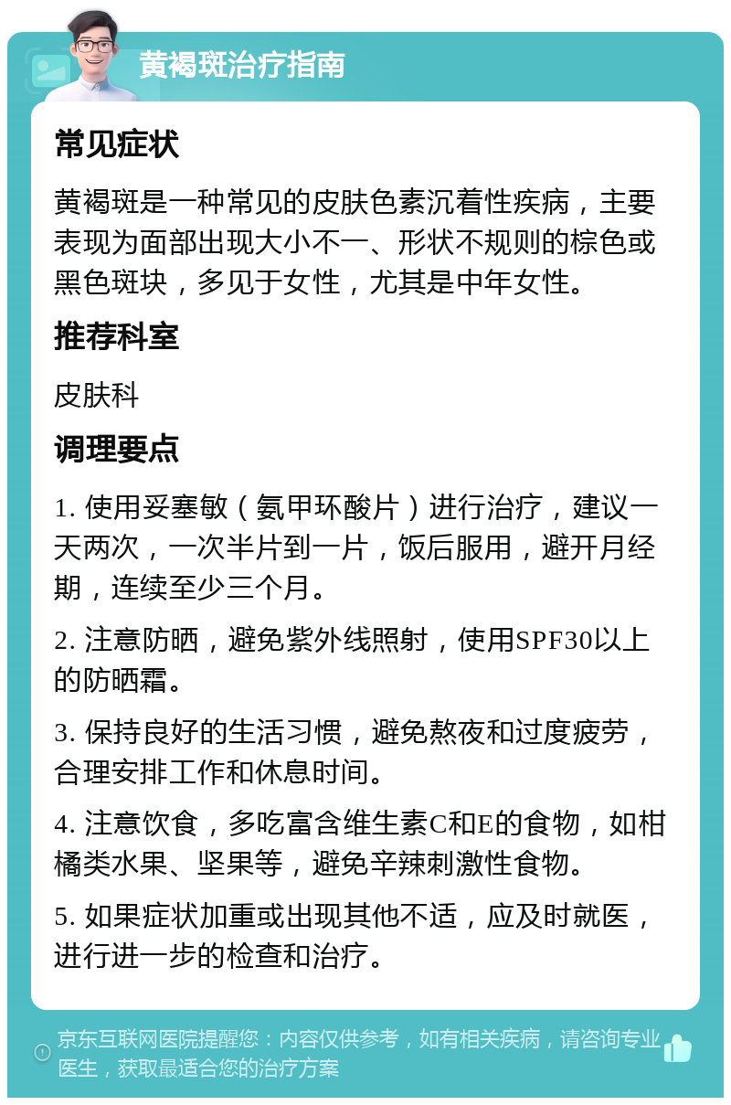 黄褐斑治疗指南 常见症状 黄褐斑是一种常见的皮肤色素沉着性疾病，主要表现为面部出现大小不一、形状不规则的棕色或黑色斑块，多见于女性，尤其是中年女性。 推荐科室 皮肤科 调理要点 1. 使用妥塞敏（氨甲环酸片）进行治疗，建议一天两次，一次半片到一片，饭后服用，避开月经期，连续至少三个月。 2. 注意防晒，避免紫外线照射，使用SPF30以上的防晒霜。 3. 保持良好的生活习惯，避免熬夜和过度疲劳，合理安排工作和休息时间。 4. 注意饮食，多吃富含维生素C和E的食物，如柑橘类水果、坚果等，避免辛辣刺激性食物。 5. 如果症状加重或出现其他不适，应及时就医，进行进一步的检查和治疗。