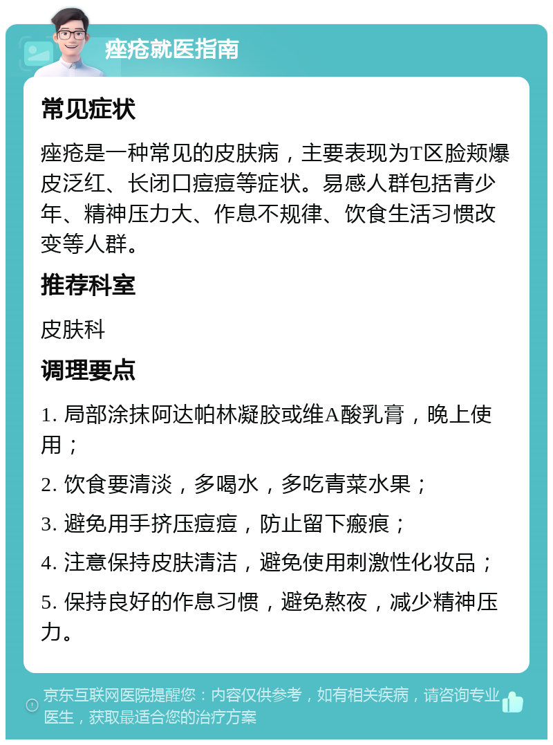 痤疮就医指南 常见症状 痤疮是一种常见的皮肤病，主要表现为T区脸颊爆皮泛红、长闭口痘痘等症状。易感人群包括青少年、精神压力大、作息不规律、饮食生活习惯改变等人群。 推荐科室 皮肤科 调理要点 1. 局部涂抹阿达帕林凝胶或维A酸乳膏，晚上使用； 2. 饮食要清淡，多喝水，多吃青菜水果； 3. 避免用手挤压痘痘，防止留下瘢痕； 4. 注意保持皮肤清洁，避免使用刺激性化妆品； 5. 保持良好的作息习惯，避免熬夜，减少精神压力。