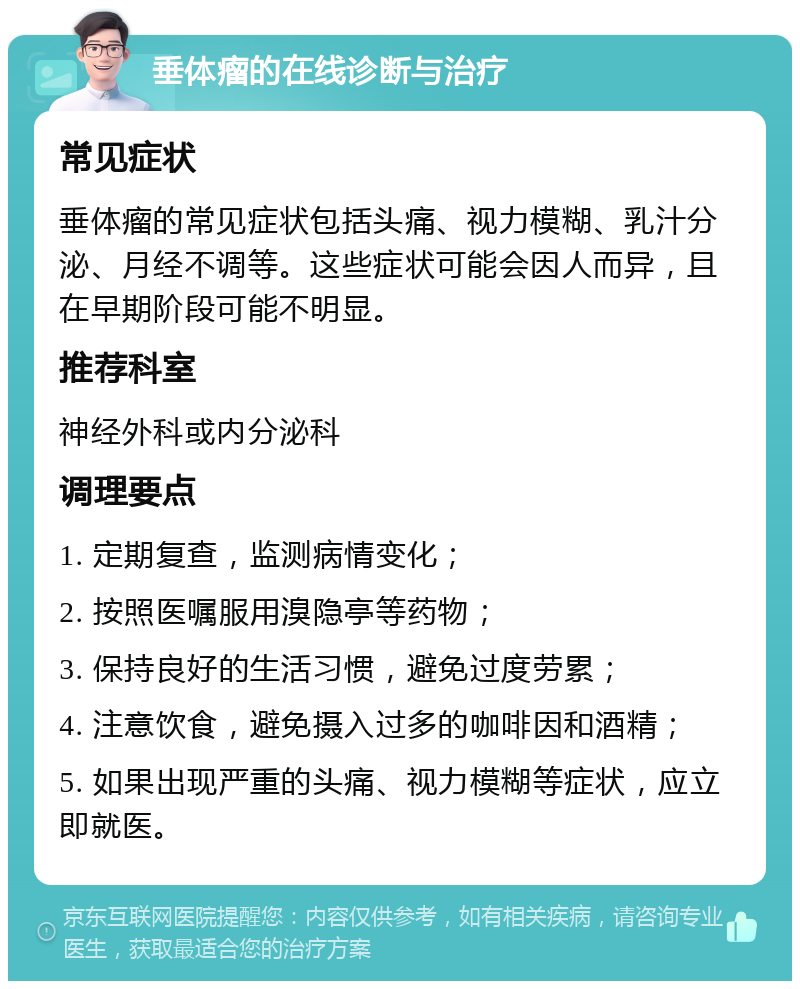 垂体瘤的在线诊断与治疗 常见症状 垂体瘤的常见症状包括头痛、视力模糊、乳汁分泌、月经不调等。这些症状可能会因人而异，且在早期阶段可能不明显。 推荐科室 神经外科或内分泌科 调理要点 1. 定期复查，监测病情变化； 2. 按照医嘱服用溴隐亭等药物； 3. 保持良好的生活习惯，避免过度劳累； 4. 注意饮食，避免摄入过多的咖啡因和酒精； 5. 如果出现严重的头痛、视力模糊等症状，应立即就医。