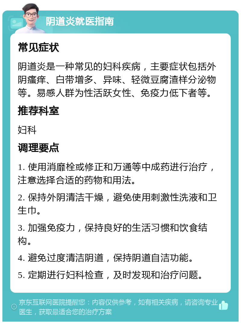 阴道炎就医指南 常见症状 阴道炎是一种常见的妇科疾病，主要症状包括外阴瘙痒、白带增多、异味、轻微豆腐渣样分泌物等。易感人群为性活跃女性、免疫力低下者等。 推荐科室 妇科 调理要点 1. 使用消靡栓或修正和万通等中成药进行治疗，注意选择合适的药物和用法。 2. 保持外阴清洁干燥，避免使用刺激性洗液和卫生巾。 3. 加强免疫力，保持良好的生活习惯和饮食结构。 4. 避免过度清洁阴道，保持阴道自洁功能。 5. 定期进行妇科检查，及时发现和治疗问题。