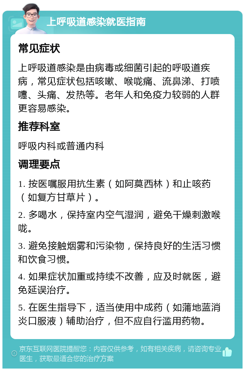 上呼吸道感染就医指南 常见症状 上呼吸道感染是由病毒或细菌引起的呼吸道疾病，常见症状包括咳嗽、喉咙痛、流鼻涕、打喷嚏、头痛、发热等。老年人和免疫力较弱的人群更容易感染。 推荐科室 呼吸内科或普通内科 调理要点 1. 按医嘱服用抗生素（如阿莫西林）和止咳药（如复方甘草片）。 2. 多喝水，保持室内空气湿润，避免干燥刺激喉咙。 3. 避免接触烟雾和污染物，保持良好的生活习惯和饮食习惯。 4. 如果症状加重或持续不改善，应及时就医，避免延误治疗。 5. 在医生指导下，适当使用中成药（如蒲地蓝消炎口服液）辅助治疗，但不应自行滥用药物。