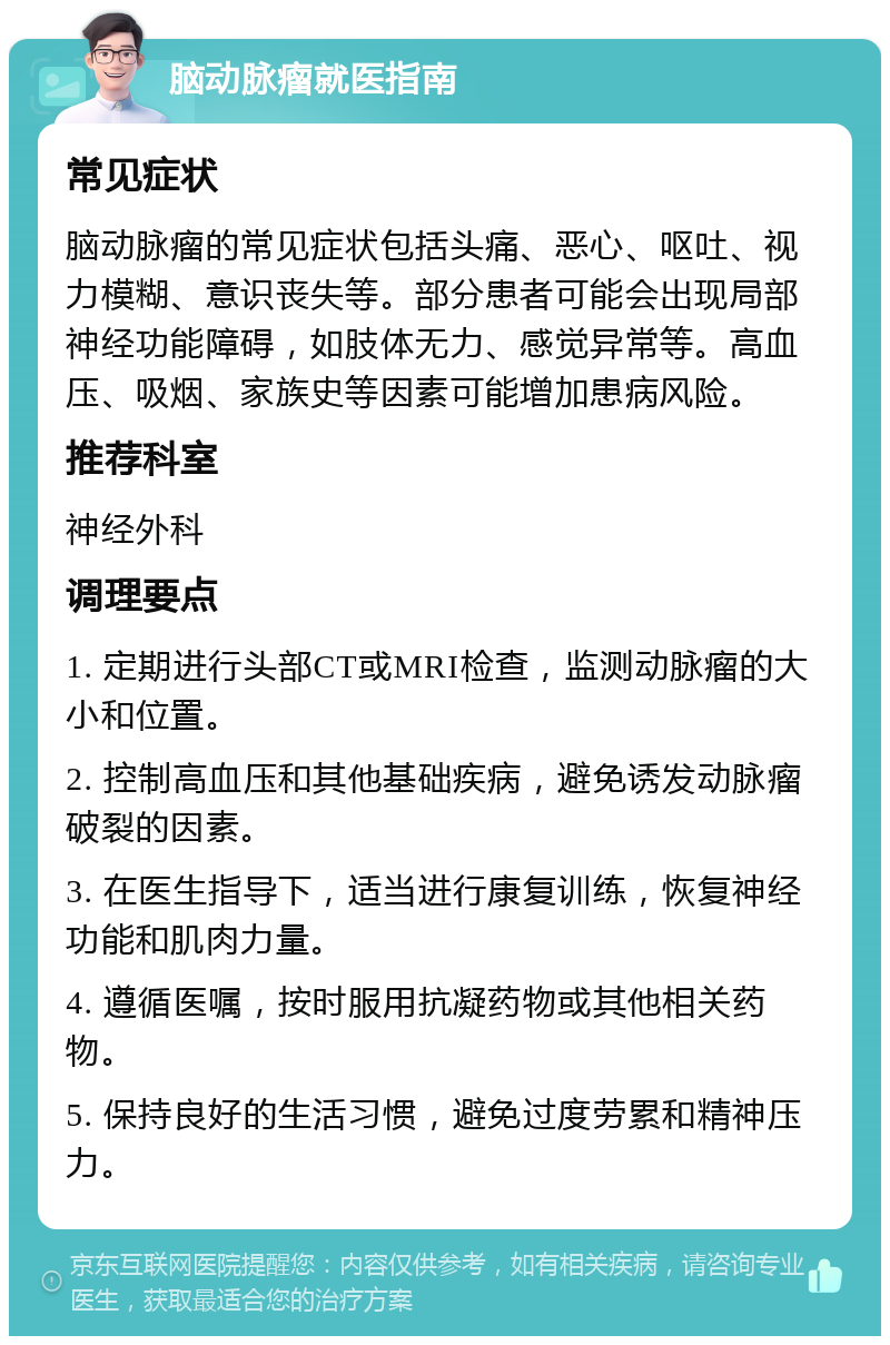 脑动脉瘤就医指南 常见症状 脑动脉瘤的常见症状包括头痛、恶心、呕吐、视力模糊、意识丧失等。部分患者可能会出现局部神经功能障碍，如肢体无力、感觉异常等。高血压、吸烟、家族史等因素可能增加患病风险。 推荐科室 神经外科 调理要点 1. 定期进行头部CT或MRI检查，监测动脉瘤的大小和位置。 2. 控制高血压和其他基础疾病，避免诱发动脉瘤破裂的因素。 3. 在医生指导下，适当进行康复训练，恢复神经功能和肌肉力量。 4. 遵循医嘱，按时服用抗凝药物或其他相关药物。 5. 保持良好的生活习惯，避免过度劳累和精神压力。