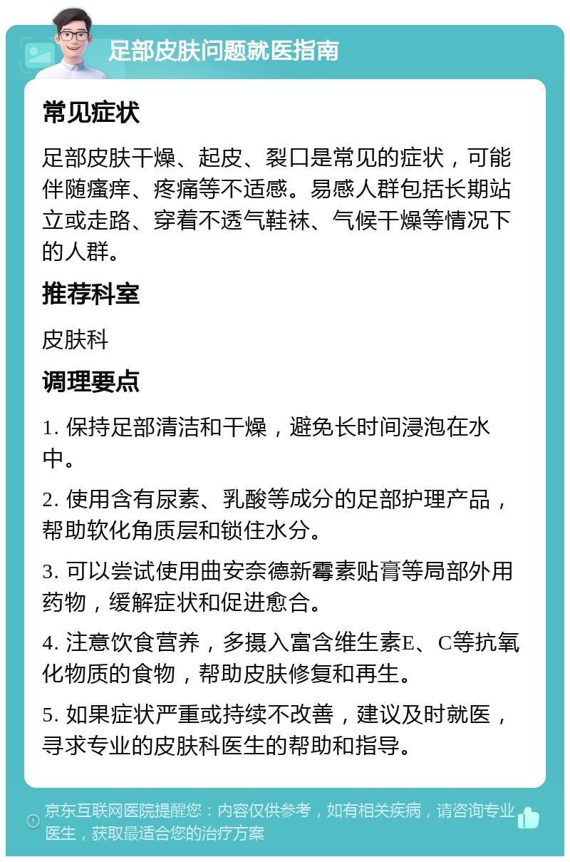 足部皮肤问题就医指南 常见症状 足部皮肤干燥、起皮、裂口是常见的症状，可能伴随瘙痒、疼痛等不适感。易感人群包括长期站立或走路、穿着不透气鞋袜、气候干燥等情况下的人群。 推荐科室 皮肤科 调理要点 1. 保持足部清洁和干燥，避免长时间浸泡在水中。 2. 使用含有尿素、乳酸等成分的足部护理产品，帮助软化角质层和锁住水分。 3. 可以尝试使用曲安奈德新霉素贴膏等局部外用药物，缓解症状和促进愈合。 4. 注意饮食营养，多摄入富含维生素E、C等抗氧化物质的食物，帮助皮肤修复和再生。 5. 如果症状严重或持续不改善，建议及时就医，寻求专业的皮肤科医生的帮助和指导。