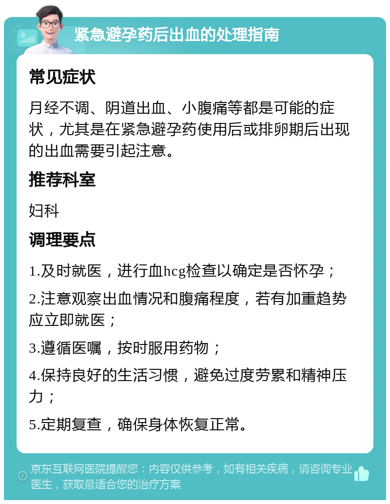 紧急避孕药后出血的处理指南 常见症状 月经不调、阴道出血、小腹痛等都是可能的症状，尤其是在紧急避孕药使用后或排卵期后出现的出血需要引起注意。 推荐科室 妇科 调理要点 1.及时就医，进行血hcg检查以确定是否怀孕； 2.注意观察出血情况和腹痛程度，若有加重趋势应立即就医； 3.遵循医嘱，按时服用药物； 4.保持良好的生活习惯，避免过度劳累和精神压力； 5.定期复查，确保身体恢复正常。