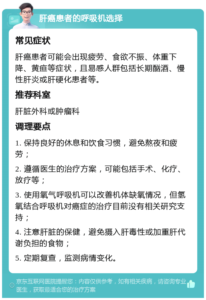 肝癌患者的呼吸机选择 常见症状 肝癌患者可能会出现疲劳、食欲不振、体重下降、黄疸等症状，且易感人群包括长期酗酒、慢性肝炎或肝硬化患者等。 推荐科室 肝脏外科或肿瘤科 调理要点 1. 保持良好的休息和饮食习惯，避免熬夜和疲劳； 2. 遵循医生的治疗方案，可能包括手术、化疗、放疗等； 3. 使用氧气呼吸机可以改善机体缺氧情况，但氢氧结合呼吸机对癌症的治疗目前没有相关研究支持； 4. 注意肝脏的保健，避免摄入肝毒性或加重肝代谢负担的食物； 5. 定期复查，监测病情变化。