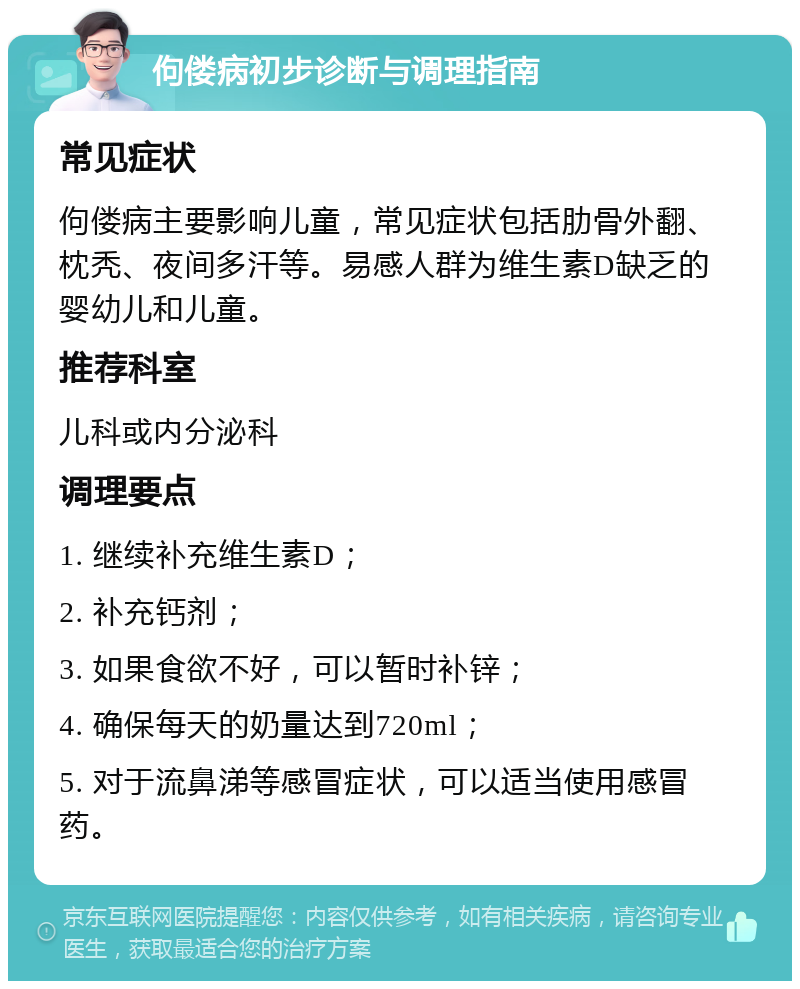 佝偻病初步诊断与调理指南 常见症状 佝偻病主要影响儿童，常见症状包括肋骨外翻、枕秃、夜间多汗等。易感人群为维生素D缺乏的婴幼儿和儿童。 推荐科室 儿科或内分泌科 调理要点 1. 继续补充维生素D； 2. 补充钙剂； 3. 如果食欲不好，可以暂时补锌； 4. 确保每天的奶量达到720ml； 5. 对于流鼻涕等感冒症状，可以适当使用感冒药。