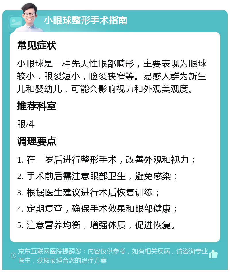 小眼球整形手术指南 常见症状 小眼球是一种先天性眼部畸形，主要表现为眼球较小，眼裂短小，睑裂狭窄等。易感人群为新生儿和婴幼儿，可能会影响视力和外观美观度。 推荐科室 眼科 调理要点 1. 在一岁后进行整形手术，改善外观和视力； 2. 手术前后需注意眼部卫生，避免感染； 3. 根据医生建议进行术后恢复训练； 4. 定期复查，确保手术效果和眼部健康； 5. 注意营养均衡，增强体质，促进恢复。