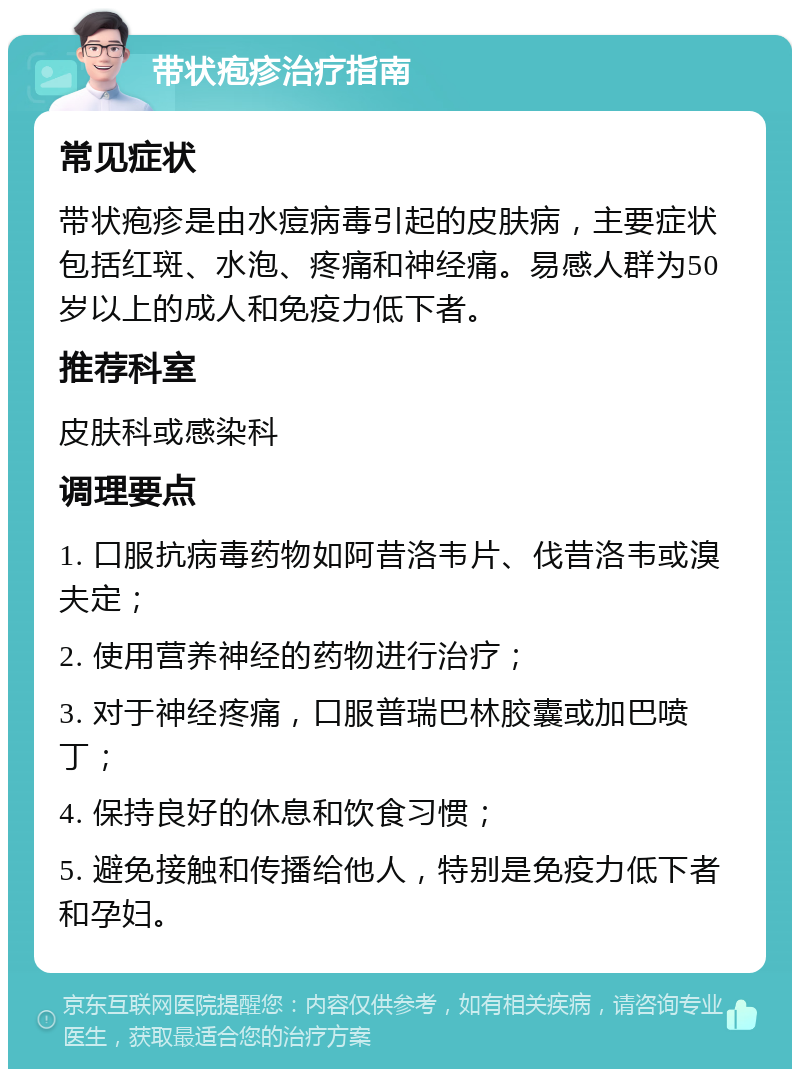 带状疱疹治疗指南 常见症状 带状疱疹是由水痘病毒引起的皮肤病，主要症状包括红斑、水泡、疼痛和神经痛。易感人群为50岁以上的成人和免疫力低下者。 推荐科室 皮肤科或感染科 调理要点 1. 口服抗病毒药物如阿昔洛韦片、伐昔洛韦或溴夫定； 2. 使用营养神经的药物进行治疗； 3. 对于神经疼痛，口服普瑞巴林胶囊或加巴喷丁； 4. 保持良好的休息和饮食习惯； 5. 避免接触和传播给他人，特别是免疫力低下者和孕妇。