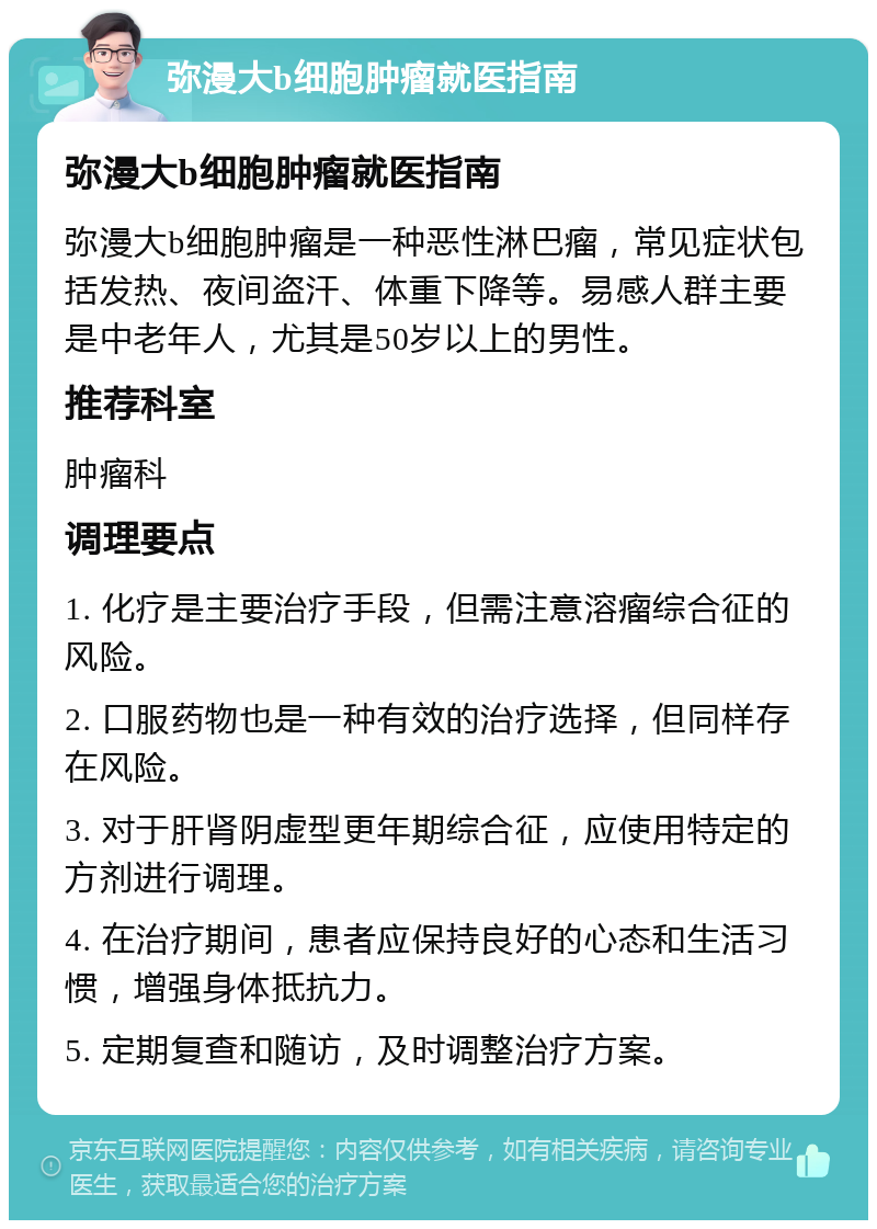 弥漫大b细胞肿瘤就医指南 弥漫大b细胞肿瘤就医指南 弥漫大b细胞肿瘤是一种恶性淋巴瘤，常见症状包括发热、夜间盗汗、体重下降等。易感人群主要是中老年人，尤其是50岁以上的男性。 推荐科室 肿瘤科 调理要点 1. 化疗是主要治疗手段，但需注意溶瘤综合征的风险。 2. 口服药物也是一种有效的治疗选择，但同样存在风险。 3. 对于肝肾阴虚型更年期综合征，应使用特定的方剂进行调理。 4. 在治疗期间，患者应保持良好的心态和生活习惯，增强身体抵抗力。 5. 定期复查和随访，及时调整治疗方案。