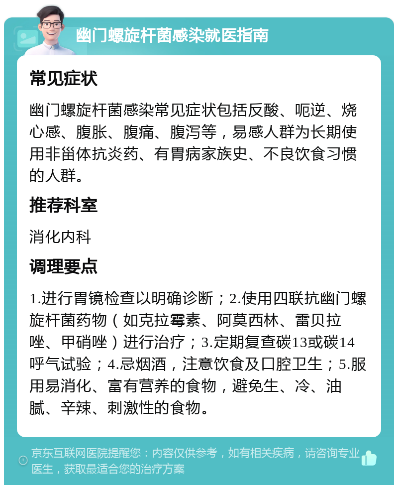 幽门螺旋杆菌感染就医指南 常见症状 幽门螺旋杆菌感染常见症状包括反酸、呃逆、烧心感、腹胀、腹痛、腹泻等，易感人群为长期使用非甾体抗炎药、有胃病家族史、不良饮食习惯的人群。 推荐科室 消化内科 调理要点 1.进行胃镜检查以明确诊断；2.使用四联抗幽门螺旋杆菌药物（如克拉霉素、阿莫西林、雷贝拉唑、甲硝唑）进行治疗；3.定期复查碳13或碳14呼气试验；4.忌烟酒，注意饮食及口腔卫生；5.服用易消化、富有营养的食物，避免生、冷、油腻、辛辣、刺激性的食物。