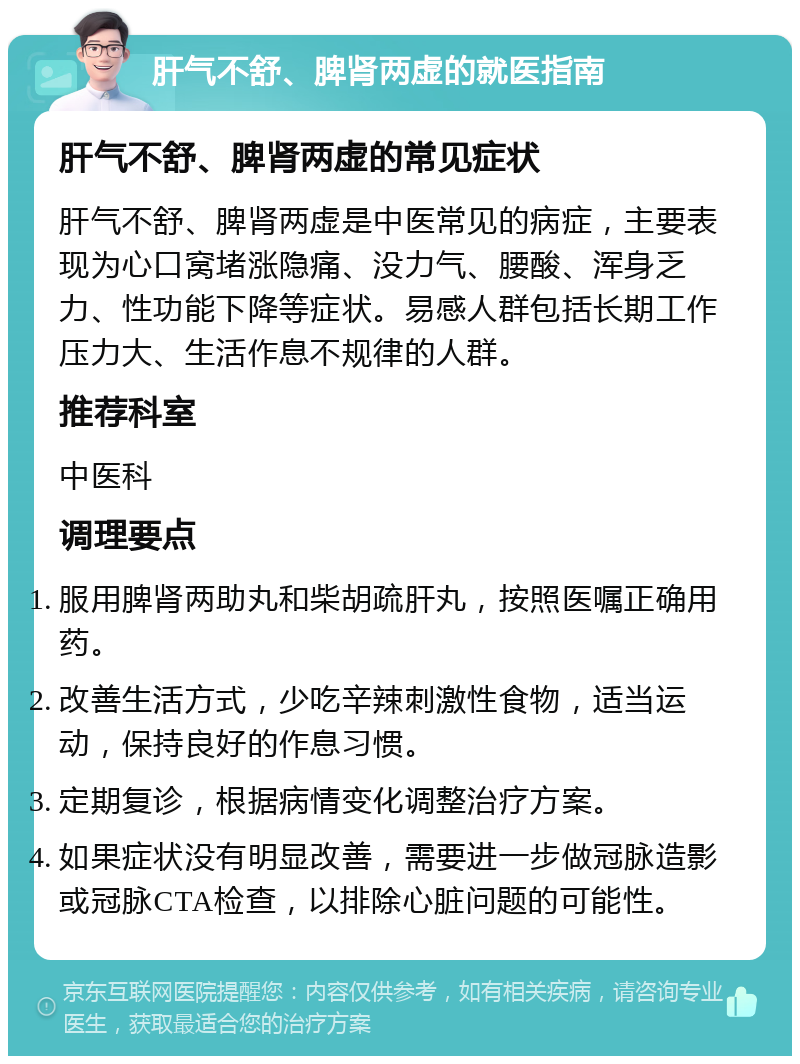 肝气不舒、脾肾两虚的就医指南 肝气不舒、脾肾两虚的常见症状 肝气不舒、脾肾两虚是中医常见的病症，主要表现为心口窝堵涨隐痛、没力气、腰酸、浑身乏力、性功能下降等症状。易感人群包括长期工作压力大、生活作息不规律的人群。 推荐科室 中医科 调理要点 服用脾肾两助丸和柴胡疏肝丸，按照医嘱正确用药。 改善生活方式，少吃辛辣刺激性食物，适当运动，保持良好的作息习惯。 定期复诊，根据病情变化调整治疗方案。 如果症状没有明显改善，需要进一步做冠脉造影或冠脉CTA检查，以排除心脏问题的可能性。