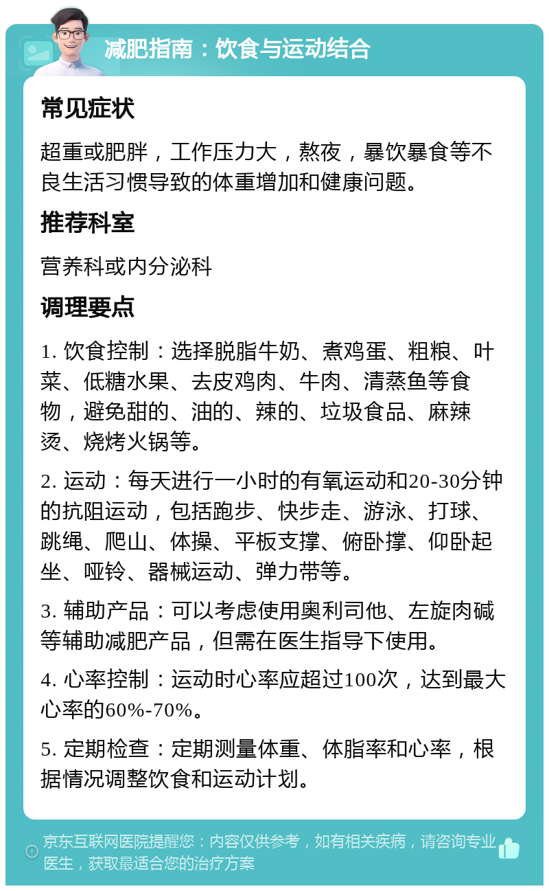 减肥指南：饮食与运动结合 常见症状 超重或肥胖，工作压力大，熬夜，暴饮暴食等不良生活习惯导致的体重增加和健康问题。 推荐科室 营养科或内分泌科 调理要点 1. 饮食控制：选择脱脂牛奶、煮鸡蛋、粗粮、叶菜、低糖水果、去皮鸡肉、牛肉、清蒸鱼等食物，避免甜的、油的、辣的、垃圾食品、麻辣烫、烧烤火锅等。 2. 运动：每天进行一小时的有氧运动和20-30分钟的抗阻运动，包括跑步、快步走、游泳、打球、跳绳、爬山、体操、平板支撑、俯卧撑、仰卧起坐、哑铃、器械运动、弹力带等。 3. 辅助产品：可以考虑使用奥利司他、左旋肉碱等辅助减肥产品，但需在医生指导下使用。 4. 心率控制：运动时心率应超过100次，达到最大心率的60%-70%。 5. 定期检查：定期测量体重、体脂率和心率，根据情况调整饮食和运动计划。