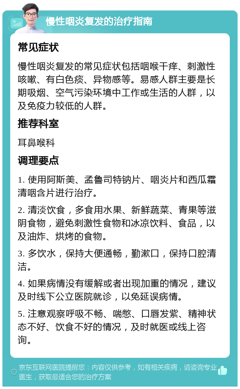 慢性咽炎复发的治疗指南 常见症状 慢性咽炎复发的常见症状包括咽喉干痒、刺激性咳嗽、有白色痰、异物感等。易感人群主要是长期吸烟、空气污染环境中工作或生活的人群，以及免疫力较低的人群。 推荐科室 耳鼻喉科 调理要点 1. 使用阿斯美、孟鲁司特钠片、咽炎片和西瓜霜清咽含片进行治疗。 2. 清淡饮食，多食用水果、新鲜蔬菜、青果等滋阴食物，避免刺激性食物和冰凉饮料、食品，以及油炸、烘烤的食物。 3. 多饮水，保持大便通畅，勤漱口，保持口腔清洁。 4. 如果病情没有缓解或者出现加重的情况，建议及时线下公立医院就诊，以免延误病情。 5. 注意观察呼吸不畅、喘憋、口唇发紫、精神状态不好、饮食不好的情况，及时就医或线上咨询。