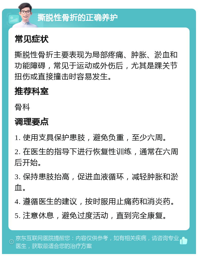 撕脱性骨折的正确养护 常见症状 撕脱性骨折主要表现为局部疼痛、肿胀、淤血和功能障碍，常见于运动或外伤后，尤其是踝关节扭伤或直接撞击时容易发生。 推荐科室 骨科 调理要点 1. 使用支具保护患肢，避免负重，至少六周。 2. 在医生的指导下进行恢复性训练，通常在六周后开始。 3. 保持患肢抬高，促进血液循环，减轻肿胀和淤血。 4. 遵循医生的建议，按时服用止痛药和消炎药。 5. 注意休息，避免过度活动，直到完全康复。