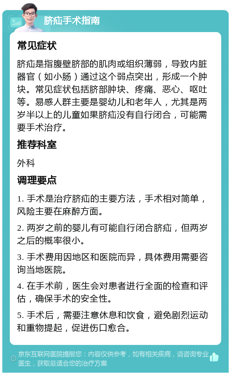 脐疝手术指南 常见症状 脐疝是指腹壁脐部的肌肉或组织薄弱，导致内脏器官（如小肠）通过这个弱点突出，形成一个肿块。常见症状包括脐部肿块、疼痛、恶心、呕吐等。易感人群主要是婴幼儿和老年人，尤其是两岁半以上的儿童如果脐疝没有自行闭合，可能需要手术治疗。 推荐科室 外科 调理要点 1. 手术是治疗脐疝的主要方法，手术相对简单，风险主要在麻醉方面。 2. 两岁之前的婴儿有可能自行闭合脐疝，但两岁之后的概率很小。 3. 手术费用因地区和医院而异，具体费用需要咨询当地医院。 4. 在手术前，医生会对患者进行全面的检查和评估，确保手术的安全性。 5. 手术后，需要注意休息和饮食，避免剧烈运动和重物提起，促进伤口愈合。