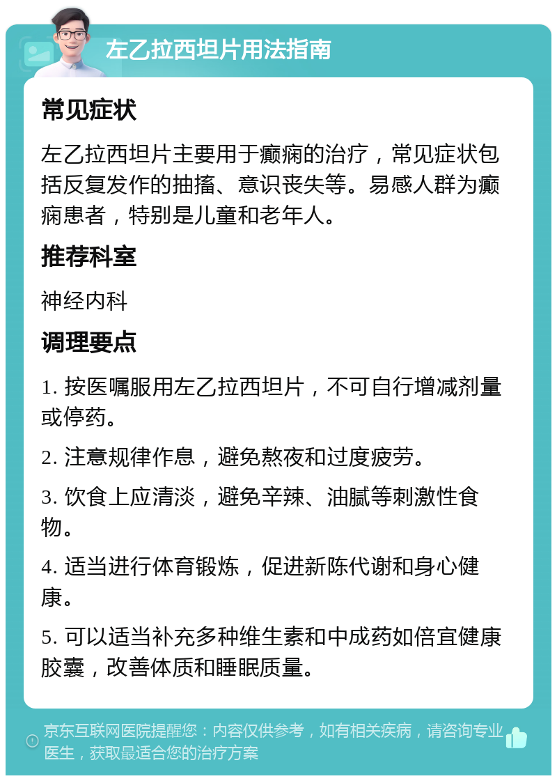 左乙拉西坦片用法指南 常见症状 左乙拉西坦片主要用于癫痫的治疗，常见症状包括反复发作的抽搐、意识丧失等。易感人群为癫痫患者，特别是儿童和老年人。 推荐科室 神经内科 调理要点 1. 按医嘱服用左乙拉西坦片，不可自行增减剂量或停药。 2. 注意规律作息，避免熬夜和过度疲劳。 3. 饮食上应清淡，避免辛辣、油腻等刺激性食物。 4. 适当进行体育锻炼，促进新陈代谢和身心健康。 5. 可以适当补充多种维生素和中成药如倍宜健康胶囊，改善体质和睡眠质量。