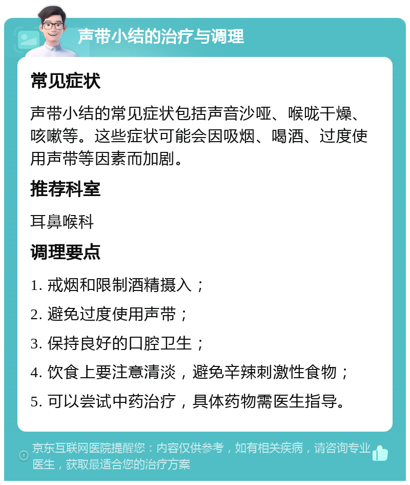 声带小结的治疗与调理 常见症状 声带小结的常见症状包括声音沙哑、喉咙干燥、咳嗽等。这些症状可能会因吸烟、喝酒、过度使用声带等因素而加剧。 推荐科室 耳鼻喉科 调理要点 1. 戒烟和限制酒精摄入； 2. 避免过度使用声带； 3. 保持良好的口腔卫生； 4. 饮食上要注意清淡，避免辛辣刺激性食物； 5. 可以尝试中药治疗，具体药物需医生指导。