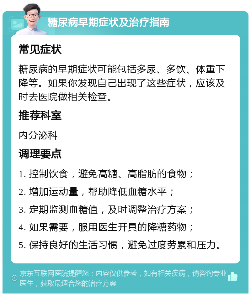 糖尿病早期症状及治疗指南 常见症状 糖尿病的早期症状可能包括多尿、多饮、体重下降等。如果你发现自己出现了这些症状，应该及时去医院做相关检查。 推荐科室 内分泌科 调理要点 1. 控制饮食，避免高糖、高脂肪的食物； 2. 增加运动量，帮助降低血糖水平； 3. 定期监测血糖值，及时调整治疗方案； 4. 如果需要，服用医生开具的降糖药物； 5. 保持良好的生活习惯，避免过度劳累和压力。