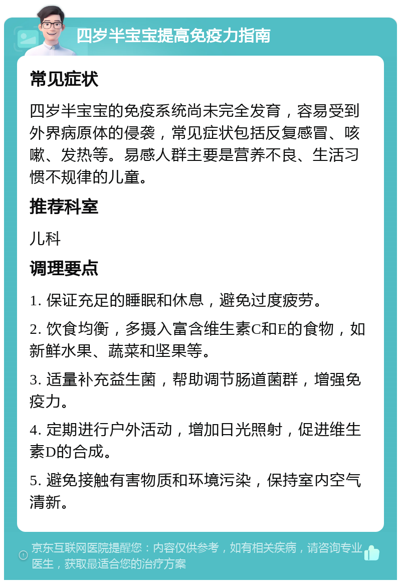 四岁半宝宝提高免疫力指南 常见症状 四岁半宝宝的免疫系统尚未完全发育，容易受到外界病原体的侵袭，常见症状包括反复感冒、咳嗽、发热等。易感人群主要是营养不良、生活习惯不规律的儿童。 推荐科室 儿科 调理要点 1. 保证充足的睡眠和休息，避免过度疲劳。 2. 饮食均衡，多摄入富含维生素C和E的食物，如新鲜水果、蔬菜和坚果等。 3. 适量补充益生菌，帮助调节肠道菌群，增强免疫力。 4. 定期进行户外活动，增加日光照射，促进维生素D的合成。 5. 避免接触有害物质和环境污染，保持室内空气清新。