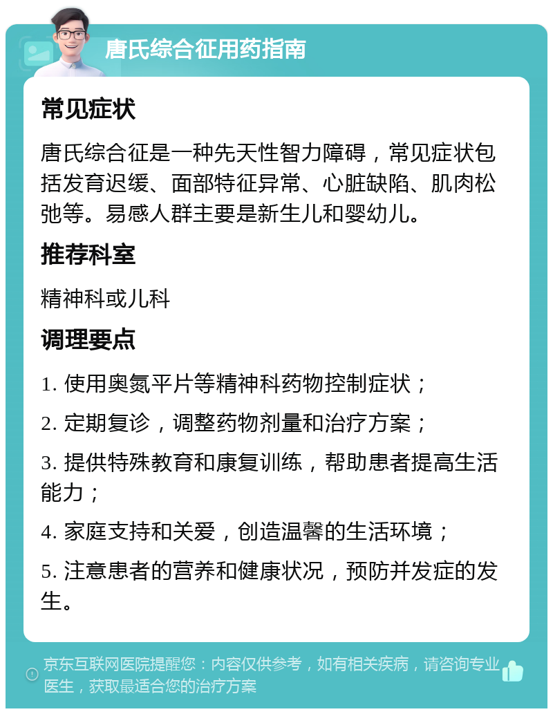 唐氏综合征用药指南 常见症状 唐氏综合征是一种先天性智力障碍，常见症状包括发育迟缓、面部特征异常、心脏缺陷、肌肉松弛等。易感人群主要是新生儿和婴幼儿。 推荐科室 精神科或儿科 调理要点 1. 使用奥氮平片等精神科药物控制症状； 2. 定期复诊，调整药物剂量和治疗方案； 3. 提供特殊教育和康复训练，帮助患者提高生活能力； 4. 家庭支持和关爱，创造温馨的生活环境； 5. 注意患者的营养和健康状况，预防并发症的发生。