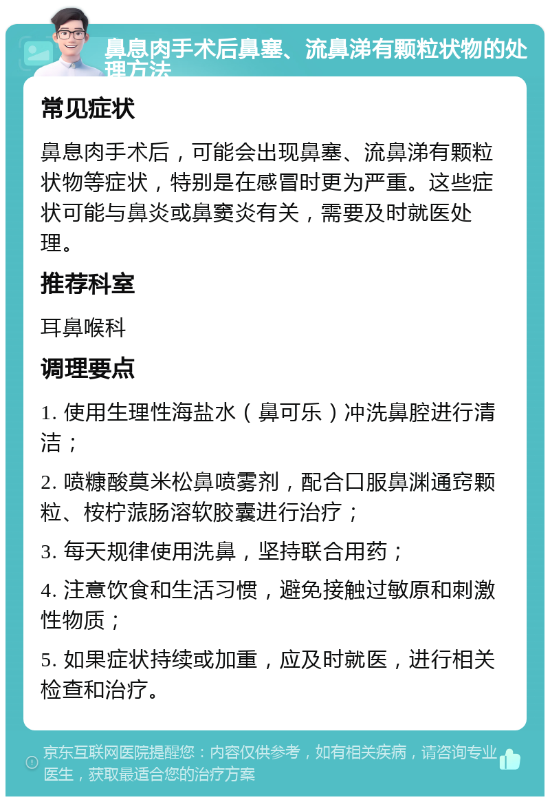 鼻息肉手术后鼻塞、流鼻涕有颗粒状物的处理方法 常见症状 鼻息肉手术后，可能会出现鼻塞、流鼻涕有颗粒状物等症状，特别是在感冒时更为严重。这些症状可能与鼻炎或鼻窦炎有关，需要及时就医处理。 推荐科室 耳鼻喉科 调理要点 1. 使用生理性海盐水（鼻可乐）冲洗鼻腔进行清洁； 2. 喷糠酸莫米松鼻喷雾剂，配合口服鼻渊通窍颗粒、桉柠蒎肠溶软胶囊进行治疗； 3. 每天规律使用洗鼻，坚持联合用药； 4. 注意饮食和生活习惯，避免接触过敏原和刺激性物质； 5. 如果症状持续或加重，应及时就医，进行相关检查和治疗。