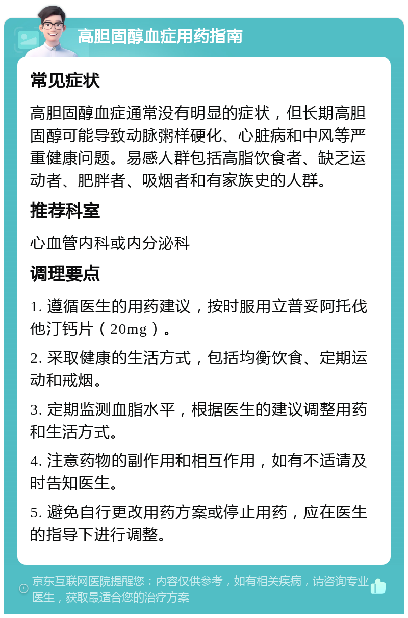 高胆固醇血症用药指南 常见症状 高胆固醇血症通常没有明显的症状，但长期高胆固醇可能导致动脉粥样硬化、心脏病和中风等严重健康问题。易感人群包括高脂饮食者、缺乏运动者、肥胖者、吸烟者和有家族史的人群。 推荐科室 心血管内科或内分泌科 调理要点 1. 遵循医生的用药建议，按时服用立普妥阿托伐他汀钙片（20mg）。 2. 采取健康的生活方式，包括均衡饮食、定期运动和戒烟。 3. 定期监测血脂水平，根据医生的建议调整用药和生活方式。 4. 注意药物的副作用和相互作用，如有不适请及时告知医生。 5. 避免自行更改用药方案或停止用药，应在医生的指导下进行调整。