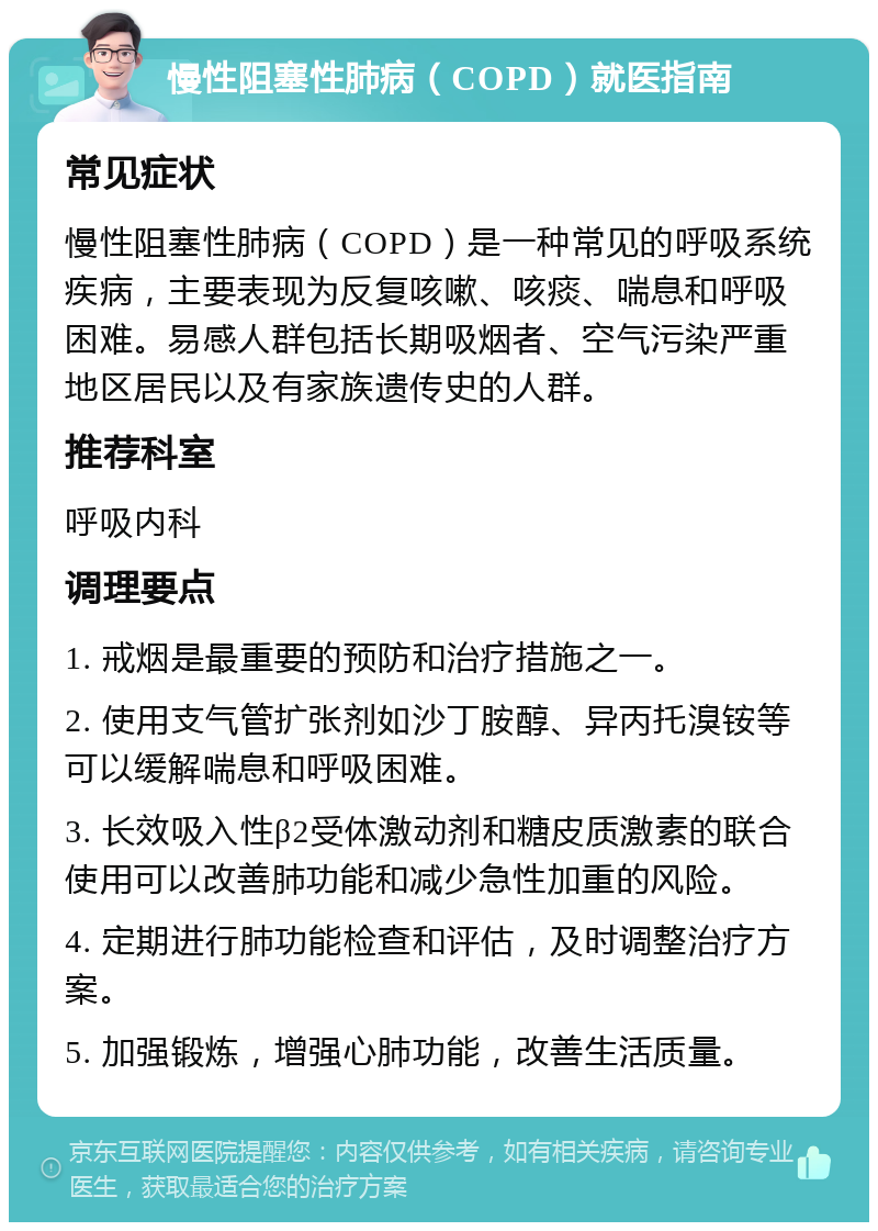 慢性阻塞性肺病（COPD）就医指南 常见症状 慢性阻塞性肺病（COPD）是一种常见的呼吸系统疾病，主要表现为反复咳嗽、咳痰、喘息和呼吸困难。易感人群包括长期吸烟者、空气污染严重地区居民以及有家族遗传史的人群。 推荐科室 呼吸内科 调理要点 1. 戒烟是最重要的预防和治疗措施之一。 2. 使用支气管扩张剂如沙丁胺醇、异丙托溴铵等可以缓解喘息和呼吸困难。 3. 长效吸入性β2受体激动剂和糖皮质激素的联合使用可以改善肺功能和减少急性加重的风险。 4. 定期进行肺功能检查和评估，及时调整治疗方案。 5. 加强锻炼，增强心肺功能，改善生活质量。