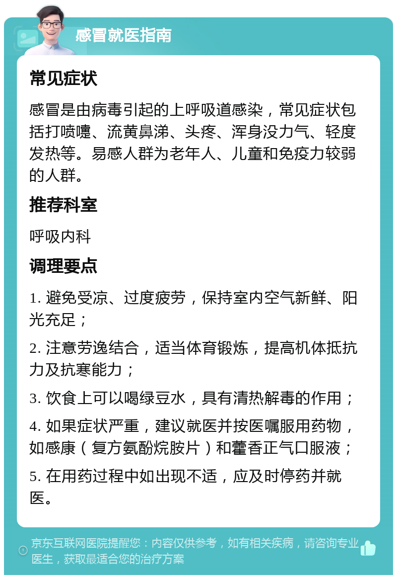 感冒就医指南 常见症状 感冒是由病毒引起的上呼吸道感染，常见症状包括打喷嚏、流黄鼻涕、头疼、浑身没力气、轻度发热等。易感人群为老年人、儿童和免疫力较弱的人群。 推荐科室 呼吸内科 调理要点 1. 避免受凉、过度疲劳，保持室内空气新鲜、阳光充足； 2. 注意劳逸结合，适当体育锻炼，提高机体抵抗力及抗寒能力； 3. 饮食上可以喝绿豆水，具有清热解毒的作用； 4. 如果症状严重，建议就医并按医嘱服用药物，如感康（复方氨酚烷胺片）和藿香正气口服液； 5. 在用药过程中如出现不适，应及时停药并就医。