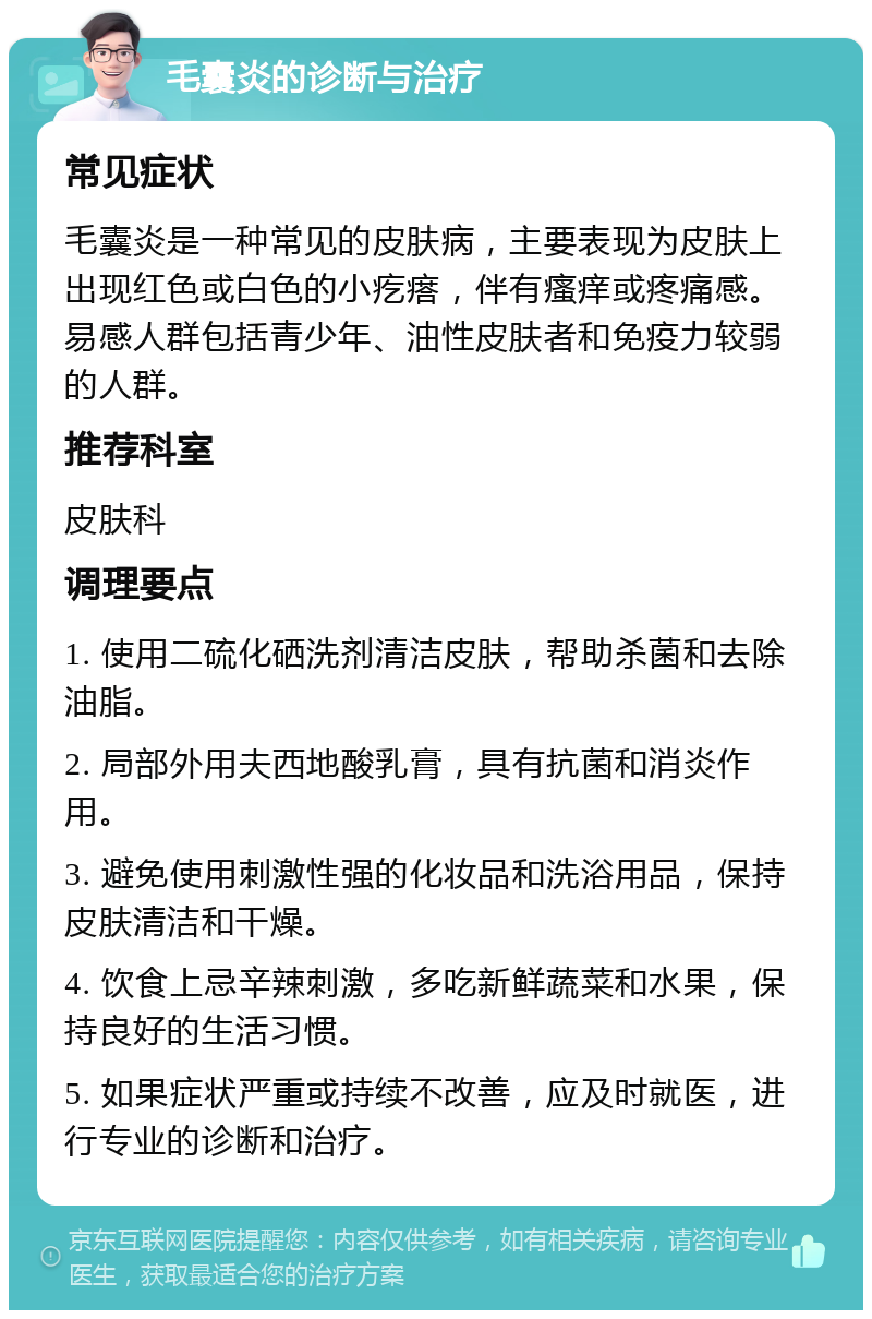 毛囊炎的诊断与治疗 常见症状 毛囊炎是一种常见的皮肤病，主要表现为皮肤上出现红色或白色的小疙瘩，伴有瘙痒或疼痛感。易感人群包括青少年、油性皮肤者和免疫力较弱的人群。 推荐科室 皮肤科 调理要点 1. 使用二硫化硒洗剂清洁皮肤，帮助杀菌和去除油脂。 2. 局部外用夫西地酸乳膏，具有抗菌和消炎作用。 3. 避免使用刺激性强的化妆品和洗浴用品，保持皮肤清洁和干燥。 4. 饮食上忌辛辣刺激，多吃新鲜蔬菜和水果，保持良好的生活习惯。 5. 如果症状严重或持续不改善，应及时就医，进行专业的诊断和治疗。