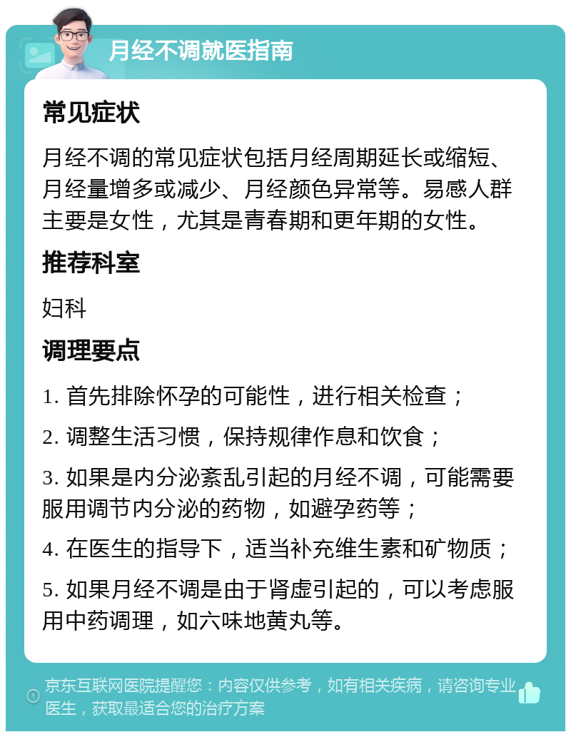 月经不调就医指南 常见症状 月经不调的常见症状包括月经周期延长或缩短、月经量增多或减少、月经颜色异常等。易感人群主要是女性，尤其是青春期和更年期的女性。 推荐科室 妇科 调理要点 1. 首先排除怀孕的可能性，进行相关检查； 2. 调整生活习惯，保持规律作息和饮食； 3. 如果是内分泌紊乱引起的月经不调，可能需要服用调节内分泌的药物，如避孕药等； 4. 在医生的指导下，适当补充维生素和矿物质； 5. 如果月经不调是由于肾虚引起的，可以考虑服用中药调理，如六味地黄丸等。