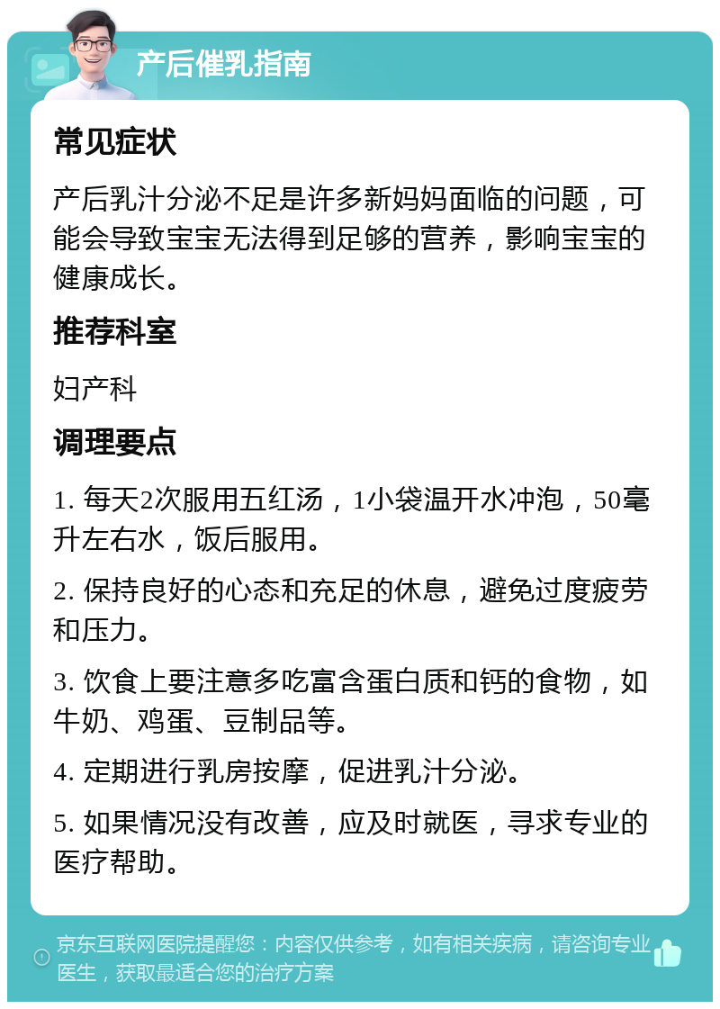 产后催乳指南 常见症状 产后乳汁分泌不足是许多新妈妈面临的问题，可能会导致宝宝无法得到足够的营养，影响宝宝的健康成长。 推荐科室 妇产科 调理要点 1. 每天2次服用五红汤，1小袋温开水冲泡，50毫升左右水，饭后服用。 2. 保持良好的心态和充足的休息，避免过度疲劳和压力。 3. 饮食上要注意多吃富含蛋白质和钙的食物，如牛奶、鸡蛋、豆制品等。 4. 定期进行乳房按摩，促进乳汁分泌。 5. 如果情况没有改善，应及时就医，寻求专业的医疗帮助。