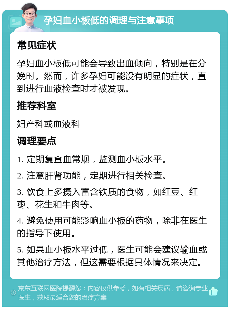 孕妇血小板低的调理与注意事项 常见症状 孕妇血小板低可能会导致出血倾向，特别是在分娩时。然而，许多孕妇可能没有明显的症状，直到进行血液检查时才被发现。 推荐科室 妇产科或血液科 调理要点 1. 定期复查血常规，监测血小板水平。 2. 注意肝肾功能，定期进行相关检查。 3. 饮食上多摄入富含铁质的食物，如红豆、红枣、花生和牛肉等。 4. 避免使用可能影响血小板的药物，除非在医生的指导下使用。 5. 如果血小板水平过低，医生可能会建议输血或其他治疗方法，但这需要根据具体情况来决定。