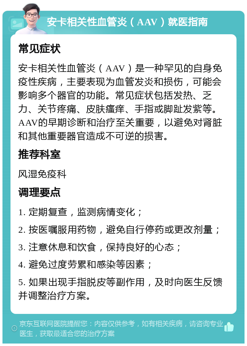 安卡相关性血管炎（AAV）就医指南 常见症状 安卡相关性血管炎（AAV）是一种罕见的自身免疫性疾病，主要表现为血管发炎和损伤，可能会影响多个器官的功能。常见症状包括发热、乏力、关节疼痛、皮肤瘙痒、手指或脚趾发紫等。AAV的早期诊断和治疗至关重要，以避免对肾脏和其他重要器官造成不可逆的损害。 推荐科室 风湿免疫科 调理要点 1. 定期复查，监测病情变化； 2. 按医嘱服用药物，避免自行停药或更改剂量； 3. 注意休息和饮食，保持良好的心态； 4. 避免过度劳累和感染等因素； 5. 如果出现手指脱皮等副作用，及时向医生反馈并调整治疗方案。