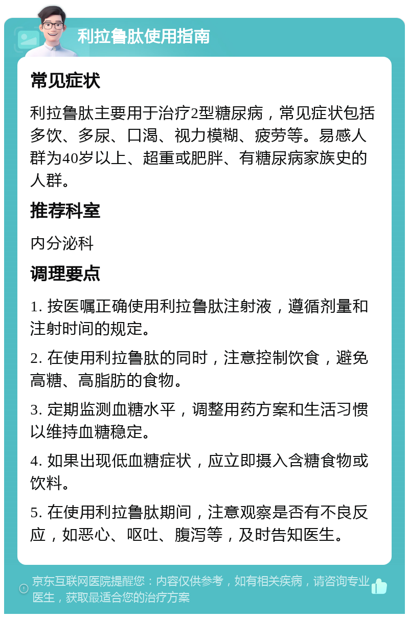 利拉鲁肽使用指南 常见症状 利拉鲁肽主要用于治疗2型糖尿病，常见症状包括多饮、多尿、口渴、视力模糊、疲劳等。易感人群为40岁以上、超重或肥胖、有糖尿病家族史的人群。 推荐科室 内分泌科 调理要点 1. 按医嘱正确使用利拉鲁肽注射液，遵循剂量和注射时间的规定。 2. 在使用利拉鲁肽的同时，注意控制饮食，避免高糖、高脂肪的食物。 3. 定期监测血糖水平，调整用药方案和生活习惯以维持血糖稳定。 4. 如果出现低血糖症状，应立即摄入含糖食物或饮料。 5. 在使用利拉鲁肽期间，注意观察是否有不良反应，如恶心、呕吐、腹泻等，及时告知医生。