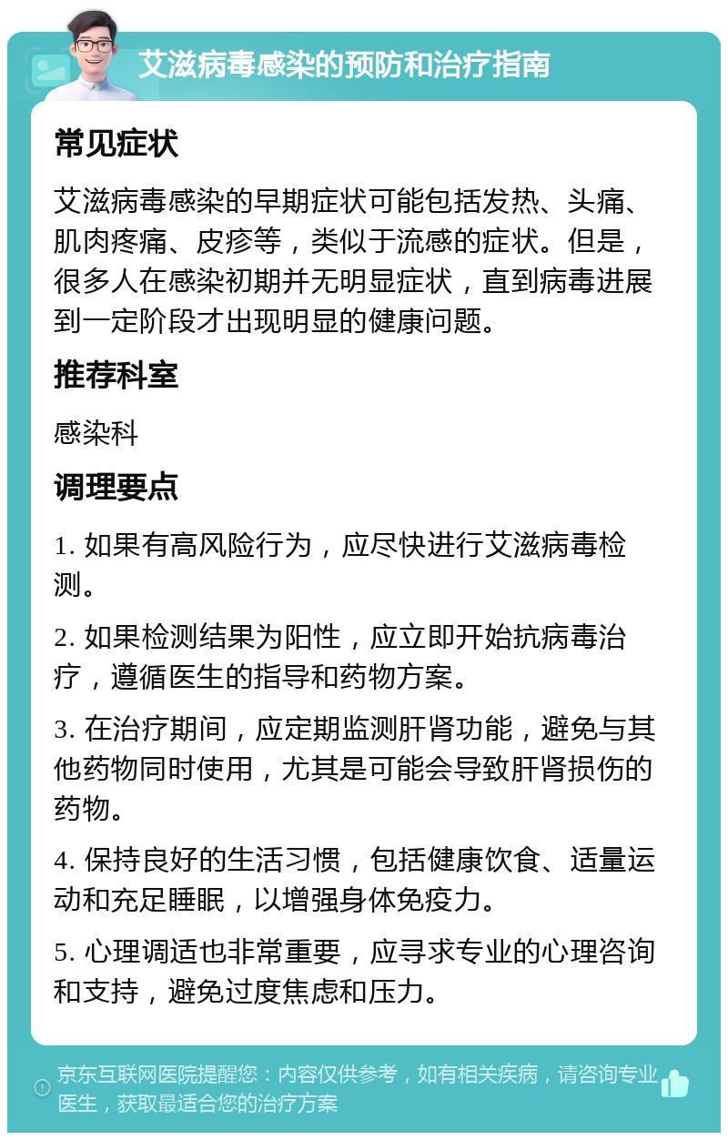 艾滋病毒感染的预防和治疗指南 常见症状 艾滋病毒感染的早期症状可能包括发热、头痛、肌肉疼痛、皮疹等，类似于流感的症状。但是，很多人在感染初期并无明显症状，直到病毒进展到一定阶段才出现明显的健康问题。 推荐科室 感染科 调理要点 1. 如果有高风险行为，应尽快进行艾滋病毒检测。 2. 如果检测结果为阳性，应立即开始抗病毒治疗，遵循医生的指导和药物方案。 3. 在治疗期间，应定期监测肝肾功能，避免与其他药物同时使用，尤其是可能会导致肝肾损伤的药物。 4. 保持良好的生活习惯，包括健康饮食、适量运动和充足睡眠，以增强身体免疫力。 5. 心理调适也非常重要，应寻求专业的心理咨询和支持，避免过度焦虑和压力。