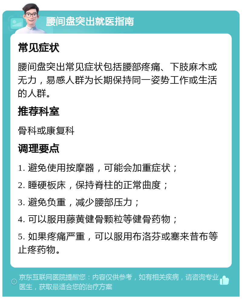 腰间盘突出就医指南 常见症状 腰间盘突出常见症状包括腰部疼痛、下肢麻木或无力，易感人群为长期保持同一姿势工作或生活的人群。 推荐科室 骨科或康复科 调理要点 1. 避免使用按摩器，可能会加重症状； 2. 睡硬板床，保持脊柱的正常曲度； 3. 避免负重，减少腰部压力； 4. 可以服用藤黄健骨颗粒等健骨药物； 5. 如果疼痛严重，可以服用布洛芬或塞来昔布等止疼药物。