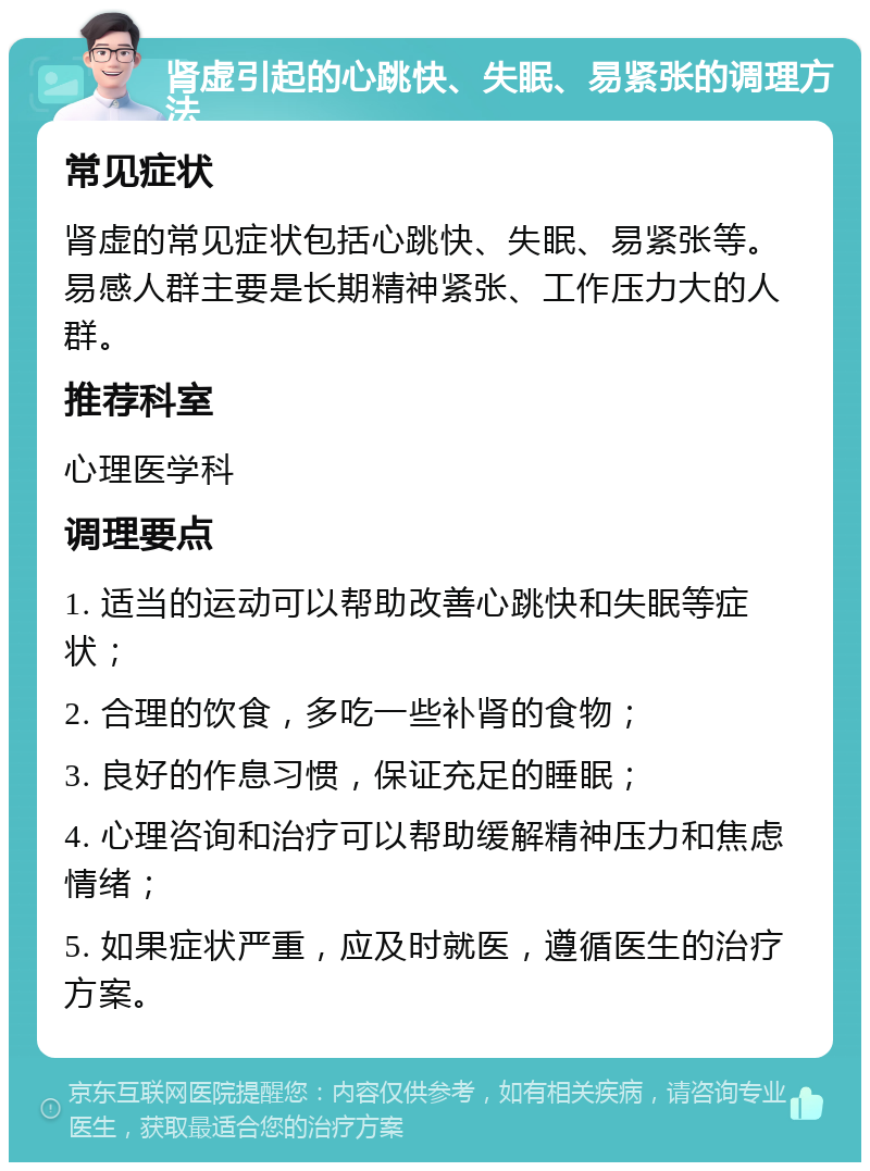 肾虚引起的心跳快、失眠、易紧张的调理方法 常见症状 肾虚的常见症状包括心跳快、失眠、易紧张等。易感人群主要是长期精神紧张、工作压力大的人群。 推荐科室 心理医学科 调理要点 1. 适当的运动可以帮助改善心跳快和失眠等症状； 2. 合理的饮食，多吃一些补肾的食物； 3. 良好的作息习惯，保证充足的睡眠； 4. 心理咨询和治疗可以帮助缓解精神压力和焦虑情绪； 5. 如果症状严重，应及时就医，遵循医生的治疗方案。