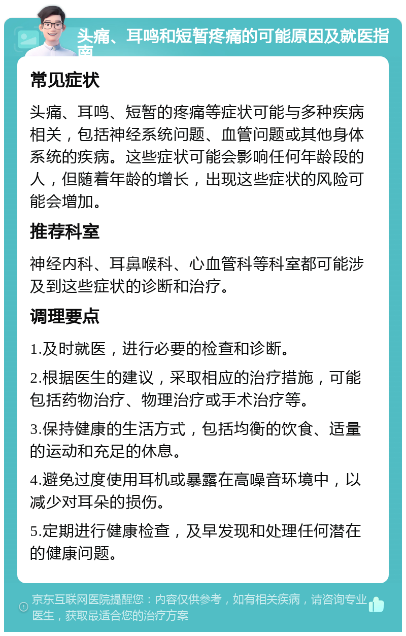 头痛、耳鸣和短暂疼痛的可能原因及就医指南 常见症状 头痛、耳鸣、短暂的疼痛等症状可能与多种疾病相关，包括神经系统问题、血管问题或其他身体系统的疾病。这些症状可能会影响任何年龄段的人，但随着年龄的增长，出现这些症状的风险可能会增加。 推荐科室 神经内科、耳鼻喉科、心血管科等科室都可能涉及到这些症状的诊断和治疗。 调理要点 1.及时就医，进行必要的检查和诊断。 2.根据医生的建议，采取相应的治疗措施，可能包括药物治疗、物理治疗或手术治疗等。 3.保持健康的生活方式，包括均衡的饮食、适量的运动和充足的休息。 4.避免过度使用耳机或暴露在高噪音环境中，以减少对耳朵的损伤。 5.定期进行健康检查，及早发现和处理任何潜在的健康问题。