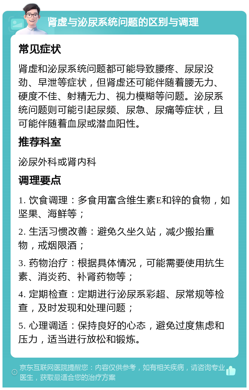 肾虚与泌尿系统问题的区别与调理 常见症状 肾虚和泌尿系统问题都可能导致腰疼、尿尿没劲、早泄等症状，但肾虚还可能伴随着腰无力、硬度不佳、射精无力、视力模糊等问题。泌尿系统问题则可能引起尿频、尿急、尿痛等症状，且可能伴随着血尿或潜血阳性。 推荐科室 泌尿外科或肾内科 调理要点 1. 饮食调理：多食用富含维生素E和锌的食物，如坚果、海鲜等； 2. 生活习惯改善：避免久坐久站，减少搬抬重物，戒烟限酒； 3. 药物治疗：根据具体情况，可能需要使用抗生素、消炎药、补肾药物等； 4. 定期检查：定期进行泌尿系彩超、尿常规等检查，及时发现和处理问题； 5. 心理调适：保持良好的心态，避免过度焦虑和压力，适当进行放松和锻炼。