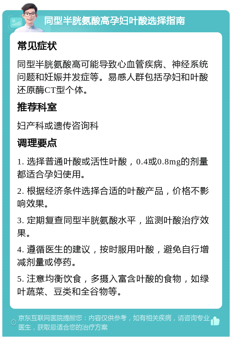 同型半胱氨酸高孕妇叶酸选择指南 常见症状 同型半胱氨酸高可能导致心血管疾病、神经系统问题和妊娠并发症等。易感人群包括孕妇和叶酸还原酶CT型个体。 推荐科室 妇产科或遗传咨询科 调理要点 1. 选择普通叶酸或活性叶酸，0.4或0.8mg的剂量都适合孕妇使用。 2. 根据经济条件选择合适的叶酸产品，价格不影响效果。 3. 定期复查同型半胱氨酸水平，监测叶酸治疗效果。 4. 遵循医生的建议，按时服用叶酸，避免自行增减剂量或停药。 5. 注意均衡饮食，多摄入富含叶酸的食物，如绿叶蔬菜、豆类和全谷物等。