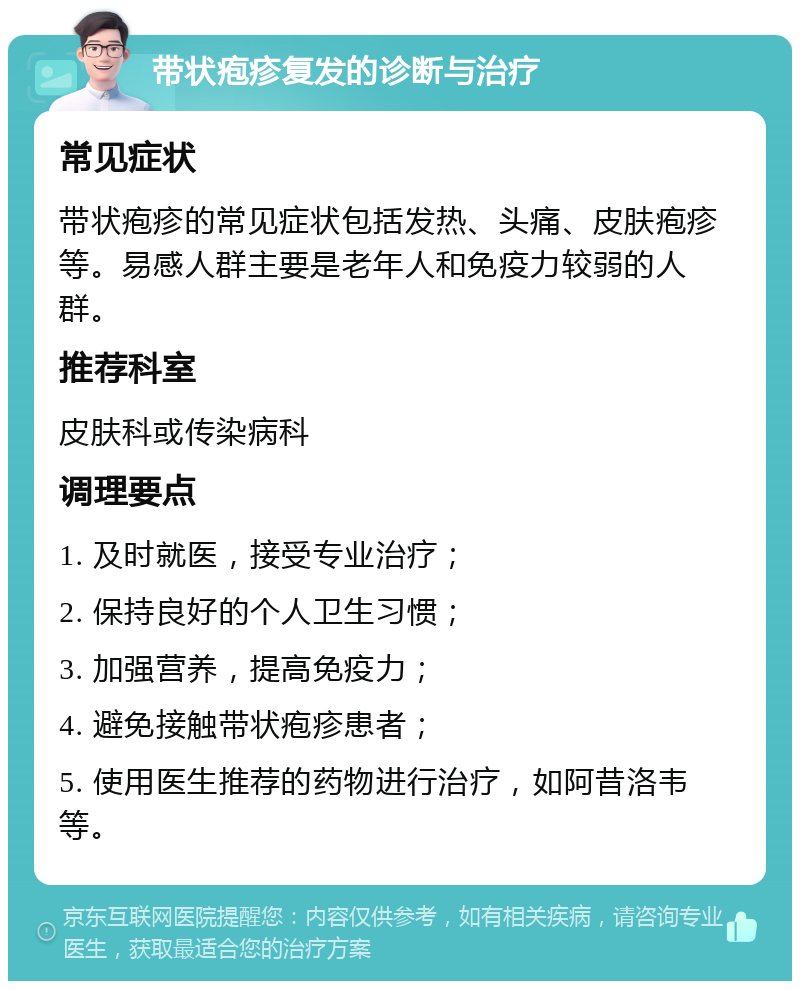 带状疱疹复发的诊断与治疗 常见症状 带状疱疹的常见症状包括发热、头痛、皮肤疱疹等。易感人群主要是老年人和免疫力较弱的人群。 推荐科室 皮肤科或传染病科 调理要点 1. 及时就医，接受专业治疗； 2. 保持良好的个人卫生习惯； 3. 加强营养，提高免疫力； 4. 避免接触带状疱疹患者； 5. 使用医生推荐的药物进行治疗，如阿昔洛韦等。