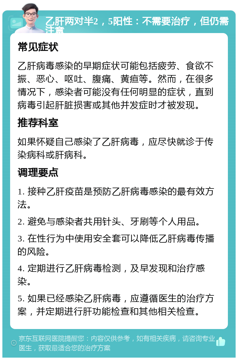 乙肝两对半2，5阳性：不需要治疗，但仍需注意 常见症状 乙肝病毒感染的早期症状可能包括疲劳、食欲不振、恶心、呕吐、腹痛、黄疸等。然而，在很多情况下，感染者可能没有任何明显的症状，直到病毒引起肝脏损害或其他并发症时才被发现。 推荐科室 如果怀疑自己感染了乙肝病毒，应尽快就诊于传染病科或肝病科。 调理要点 1. 接种乙肝疫苗是预防乙肝病毒感染的最有效方法。 2. 避免与感染者共用针头、牙刷等个人用品。 3. 在性行为中使用安全套可以降低乙肝病毒传播的风险。 4. 定期进行乙肝病毒检测，及早发现和治疗感染。 5. 如果已经感染乙肝病毒，应遵循医生的治疗方案，并定期进行肝功能检查和其他相关检查。