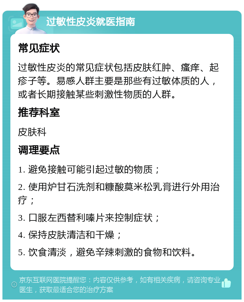 过敏性皮炎就医指南 常见症状 过敏性皮炎的常见症状包括皮肤红肿、瘙痒、起疹子等。易感人群主要是那些有过敏体质的人，或者长期接触某些刺激性物质的人群。 推荐科室 皮肤科 调理要点 1. 避免接触可能引起过敏的物质； 2. 使用炉甘石洗剂和糠酸莫米松乳膏进行外用治疗； 3. 口服左西替利嗪片来控制症状； 4. 保持皮肤清洁和干燥； 5. 饮食清淡，避免辛辣刺激的食物和饮料。